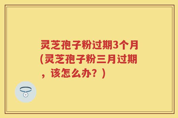 灵芝孢子粉过期3个月(灵芝孢子粉三月过期，该怎么办？)