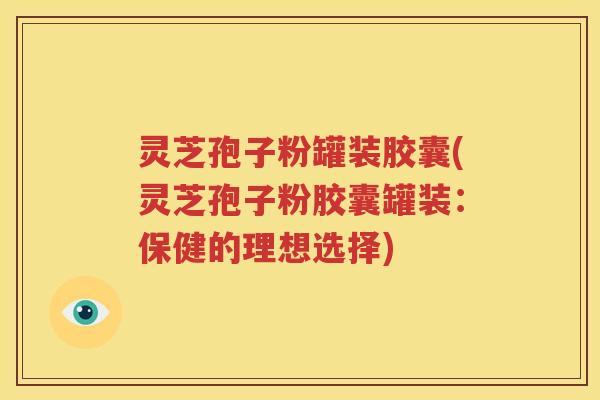 灵芝孢子粉罐装胶囊(灵芝孢子粉胶囊罐装：保健的理想选择)