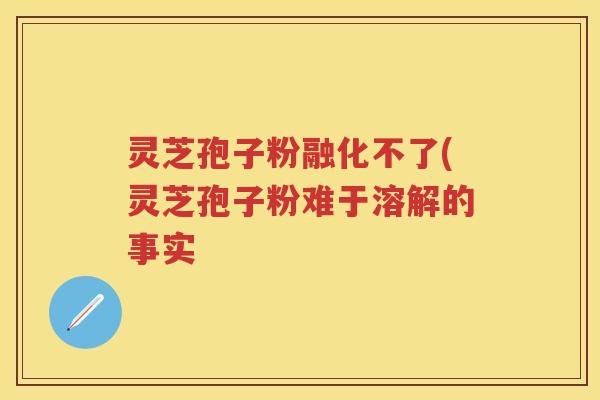 灵芝孢子粉融化不了(灵芝孢子粉难于溶解的事实
