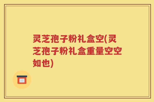 灵芝孢子粉礼盒空(灵芝孢子粉礼盒重量空空如也)