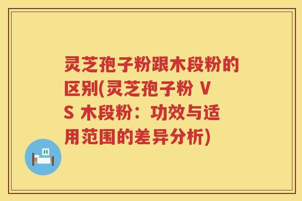 灵芝孢子粉跟木段粉的区别(灵芝孢子粉 VS 木段粉：功效与适用范围的差异分析)