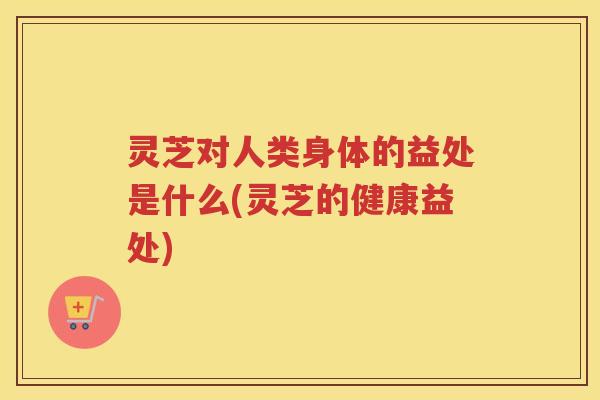 灵芝对人类身体的益处是什么(灵芝的健康益处) 灵芝对人类身体的益处是什么(灵芝的健康益处)
