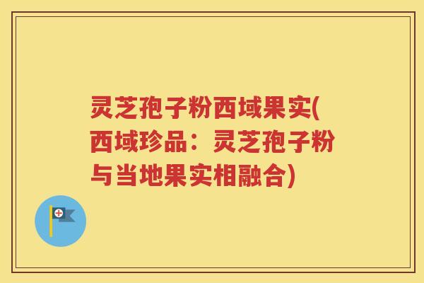 灵芝孢子粉西域果实(西域珍品：灵芝孢子粉与当地果实相融合)