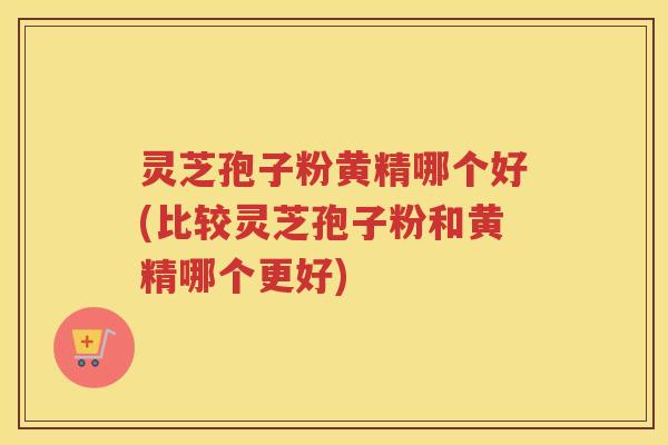 灵芝孢子粉黄精哪个好(比较灵芝孢子粉和黄精哪个更好)
