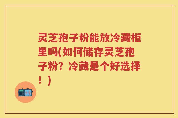 灵芝孢子粉能放冷藏柜里吗(如何储存灵芝孢子粉？冷藏是个好选择！)