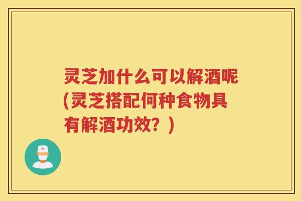 灵芝加什么可以解酒呢(灵芝搭配何种食物具有解酒功效?) 灵芝加什么可以解酒呢(灵芝搭配何种食物具有解酒功效?)