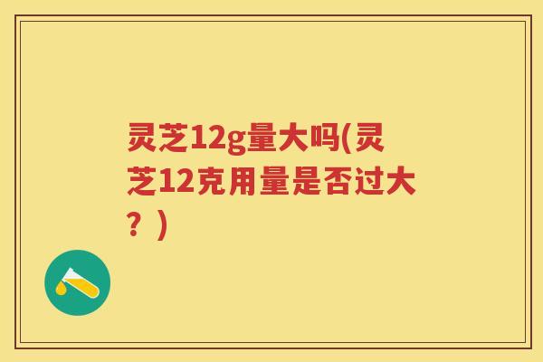 灵芝12g量大吗(灵芝12克用量是否过大？)