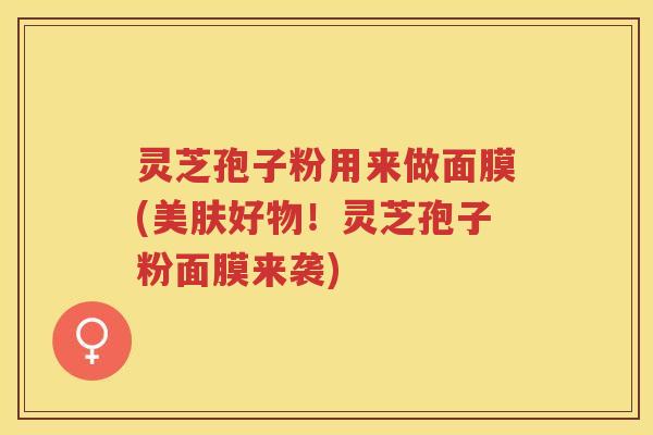 灵芝孢子粉用来做面膜(美肤好物！灵芝孢子粉面膜来袭)