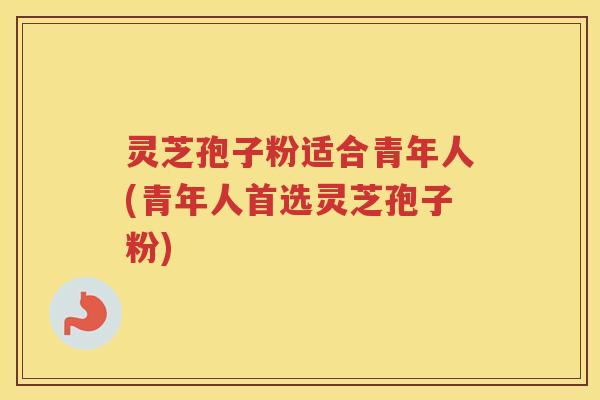 灵芝孢子粉适合青年人(青年人首选灵芝孢子粉)