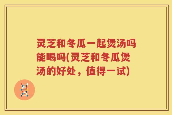 灵芝和冬瓜一起煲汤吗能喝吗(灵芝和冬瓜煲汤的好处，值得一试)