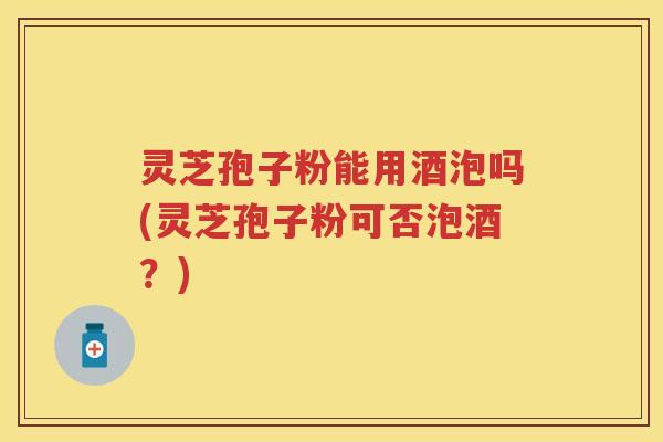 灵芝孢子粉能用酒泡吗(灵芝孢子粉可否泡酒？)
