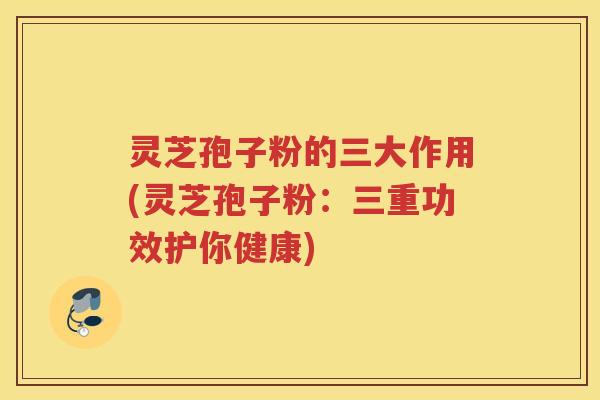 灵芝孢子粉的三大作用(灵芝孢子粉：三重功效护你健康)