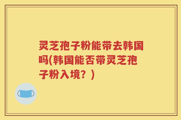 灵芝孢子粉能带去韩国吗(韩国能否带灵芝孢子粉入境？)