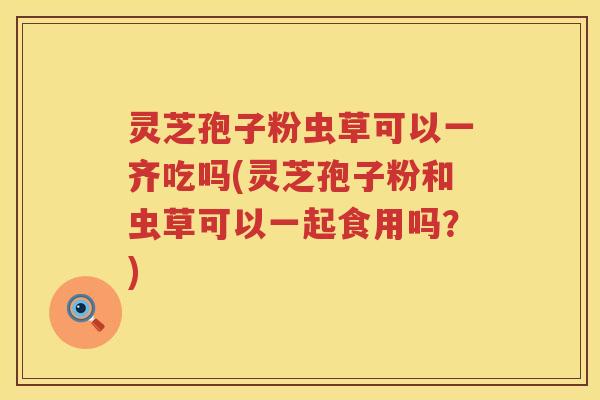 灵芝孢子粉虫草可以一齐吃吗(灵芝孢子粉和虫草可以一起食用吗？)