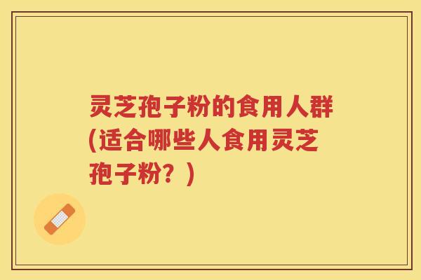 灵芝孢子粉的食用人群(适合哪些人食用灵芝孢子粉？)