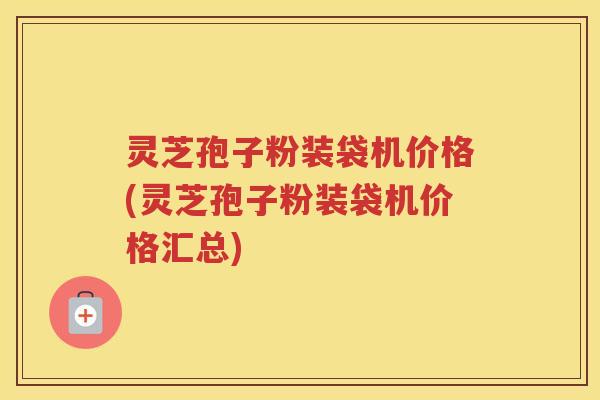 灵芝孢子粉装袋机价格(灵芝孢子粉装袋机价格汇总)