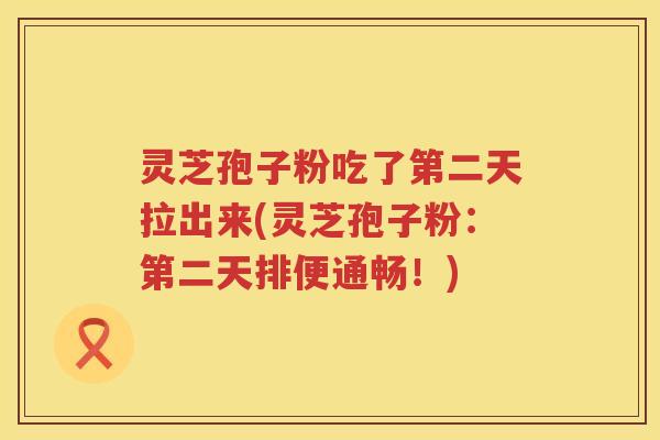 灵芝孢子粉吃了第二天拉出来(灵芝孢子粉：第二天排便通畅！)