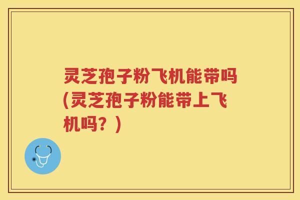 灵芝孢子粉飞机能带吗(灵芝孢子粉能带上飞机吗？)