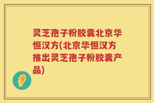 灵芝孢子粉胶囊北京华恒汉方(北京华恒汉方推出灵芝孢子粉胶囊产品)