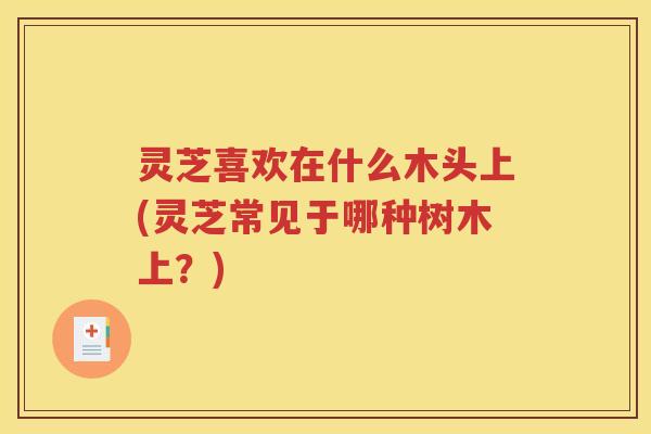 灵芝喜欢在什么木头上(灵芝常见于哪种树木上？)