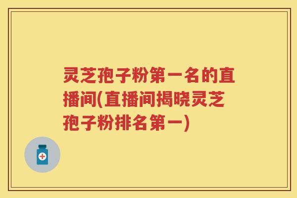 灵芝孢子粉第一名的直播间(直播间揭晓灵芝孢子粉排名第一)