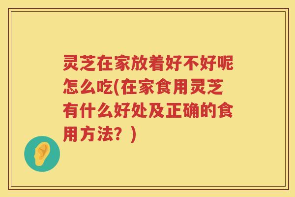 灵芝在家放着好不好呢怎么吃(在家食用灵芝有什么好处及正确的食用方法？)
