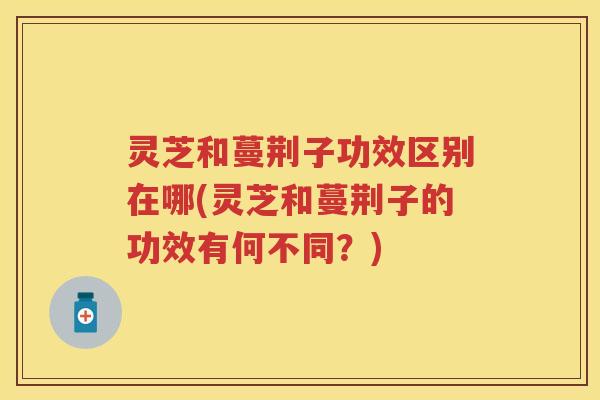 灵芝和蔓荆子功效区别在哪(灵芝和蔓荆子的功效有何不同？)
