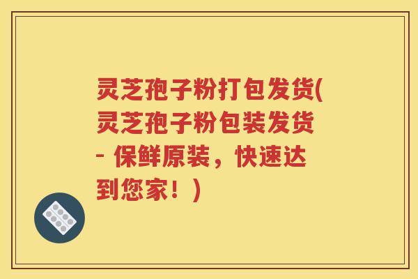 灵芝孢子粉打包发货(灵芝孢子粉包装发货 - 保鲜原装，快速达到您家！)