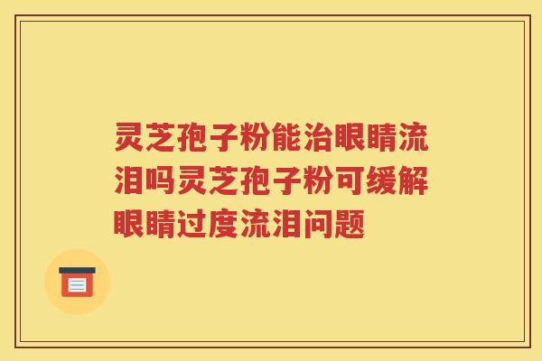 灵芝孢子粉能治眼睛流泪吗灵芝孢子粉可缓解眼睛过度流泪问题