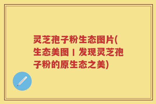 灵芝孢子粉生态图片(生态美图丨发现灵芝孢子粉的原生态之美)