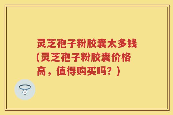 灵芝孢子粉胶囊太多钱(灵芝孢子粉胶囊价格高,值得购买吗?) 灵芝孢子粉胶囊太多钱(灵芝孢子粉胶囊价格高,值得购买吗?)