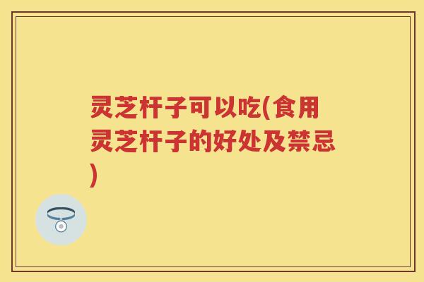 灵芝杆子可以吃(食用灵芝杆子的好处及禁忌)