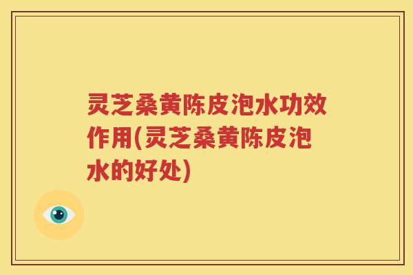 灵芝桑黄陈皮泡水功效作用(灵芝桑黄陈皮泡水的好处)