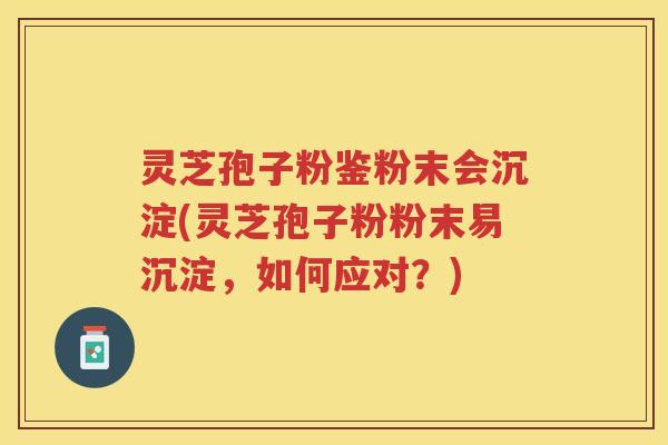 灵芝孢子粉鉴粉末会沉淀(灵芝孢子粉粉末易沉淀，如何应对？)