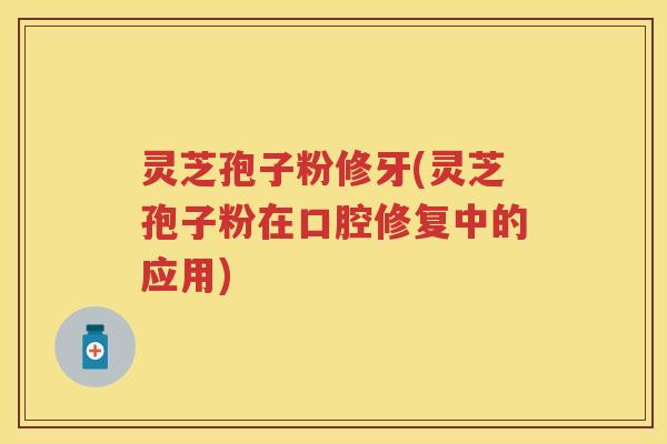 灵芝孢子粉修牙(灵芝孢子粉在口腔修复中的应用)