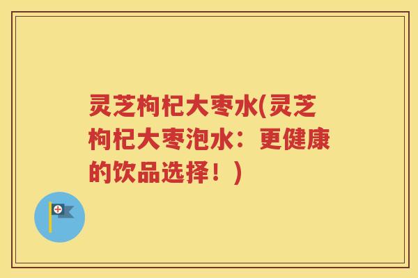 灵芝枸杞大枣水(灵芝枸杞大枣泡水:更健康的饮品选择!) 灵芝枸杞大枣水(灵芝枸杞大枣泡水:更健康的饮品选择!)