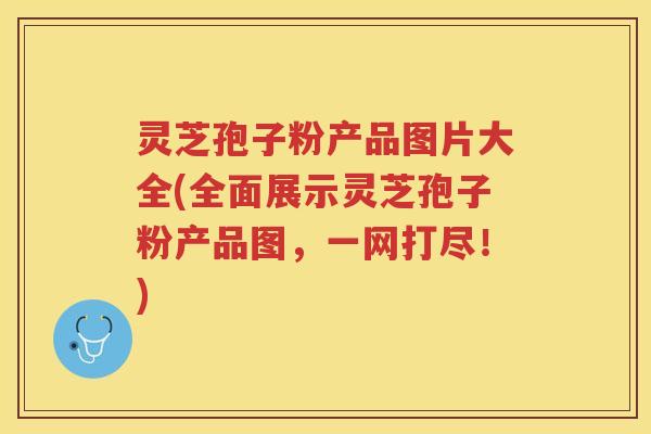 灵芝孢子粉产品图片大全(全面展示灵芝孢子粉产品图，一网打尽！)