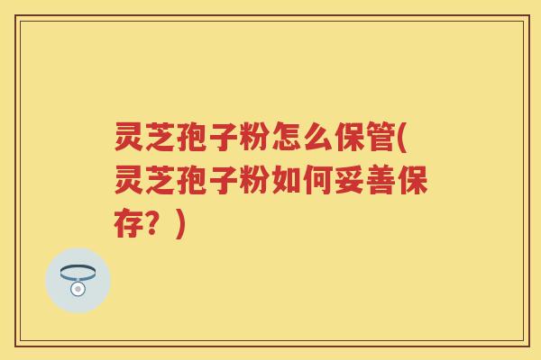 灵芝孢子粉怎么保管(灵芝孢子粉如何妥善保存？)