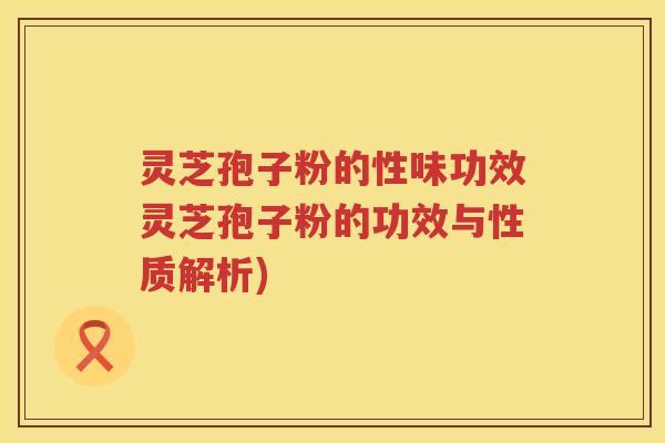 灵芝孢子粉的性味功效灵芝孢子粉的功效与性质解析)