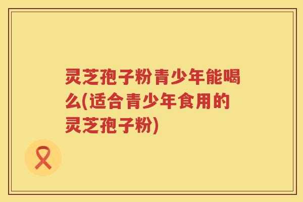 灵芝孢子粉青少年能喝么(适合青少年食用的灵芝孢子粉)
