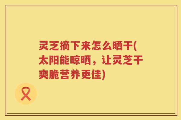 灵芝摘下来怎么晒干(太阳能晾晒,让灵芝干爽脆营养更佳) 灵芝摘下来怎么晒干(太阳能晾晒,让灵芝干爽脆营养更佳)