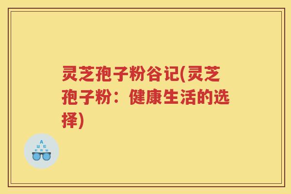 灵芝孢子粉谷记(灵芝孢子粉：健康生活的选择)