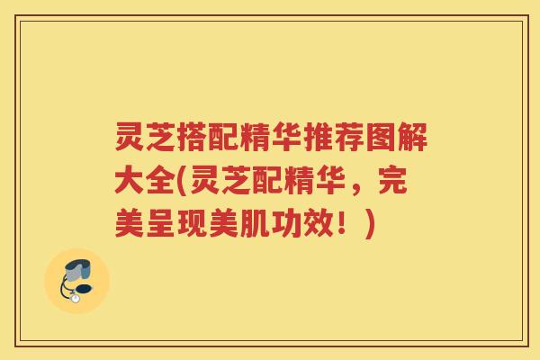 灵芝搭配精华推荐图解大全(灵芝配精华,完美呈现美肌功效!) 灵芝搭配精华推荐图解大全(灵芝配精华,完美呈现美肌功效!)
