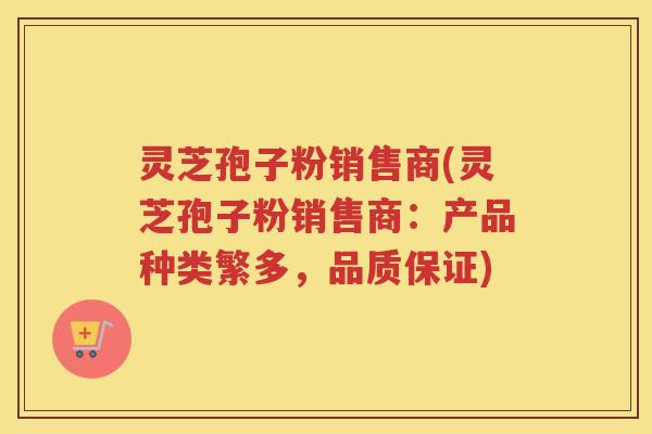 灵芝孢子粉销售商(灵芝孢子粉销售商：产品种类繁多，品质保证)