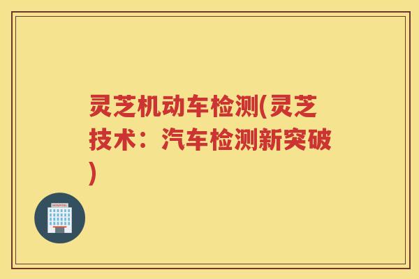 灵芝机动车检测(灵芝技术：汽车检测新突破)