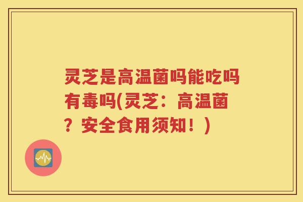 灵芝是高温菌吗能吃吗有毒吗(灵芝：高温菌？安全食用须知！)