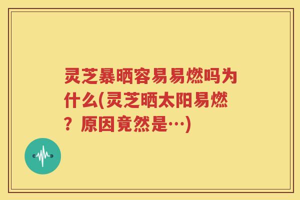 灵芝暴晒容易易燃吗为什么(灵芝晒太阳易燃?原因竟然是…) 灵芝暴晒容易易燃吗为什么(灵芝晒太阳易燃?原因竟然是…)