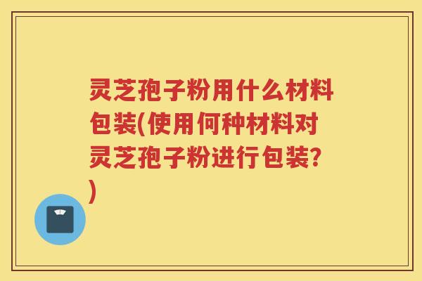 灵芝孢子粉用什么材料包装(使用何种材料对灵芝孢子粉进行包装？)