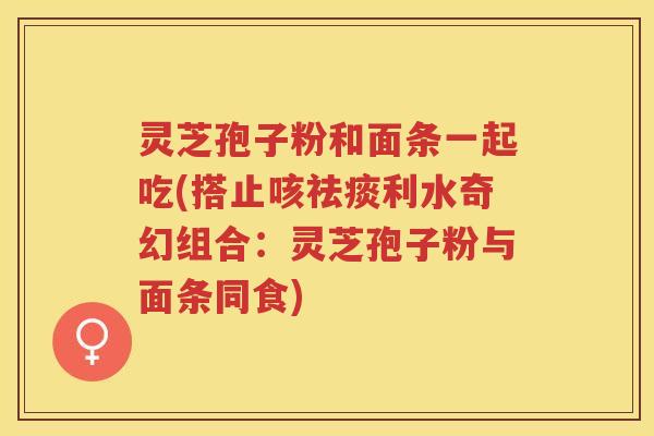 灵芝孢子粉和面条一起吃(搭止咳祛痰利水奇幻组合：灵芝孢子粉与面条同食)