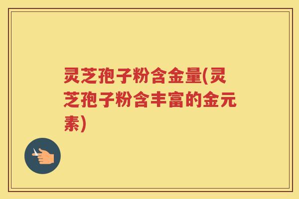 灵芝孢子粉含金量(灵芝孢子粉含丰富的金元素)